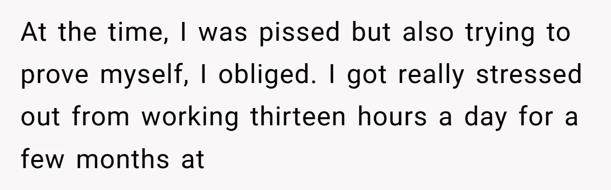 At the time, I was pissed but also trying to prove myself, I obliged. I got really stressed out from working thirteen hours a day for a few months at