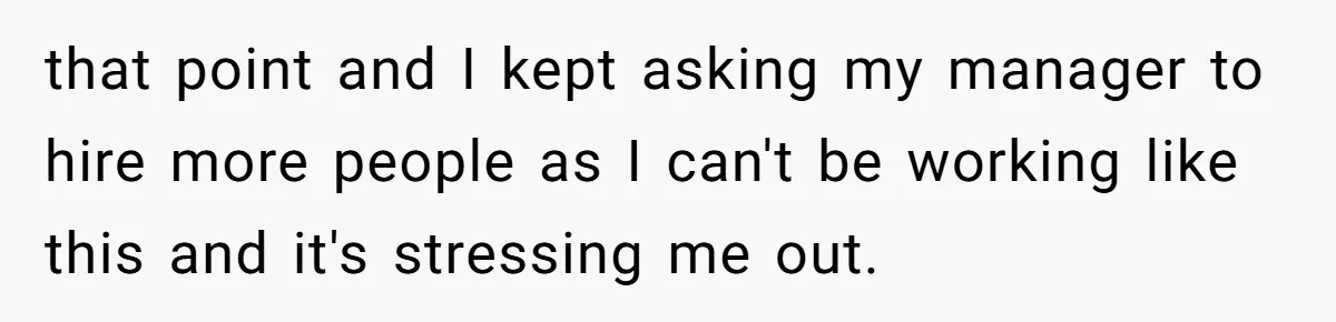 that point and I kept asking my manager to hire more people as I can't be working like this and it's stressing me out.