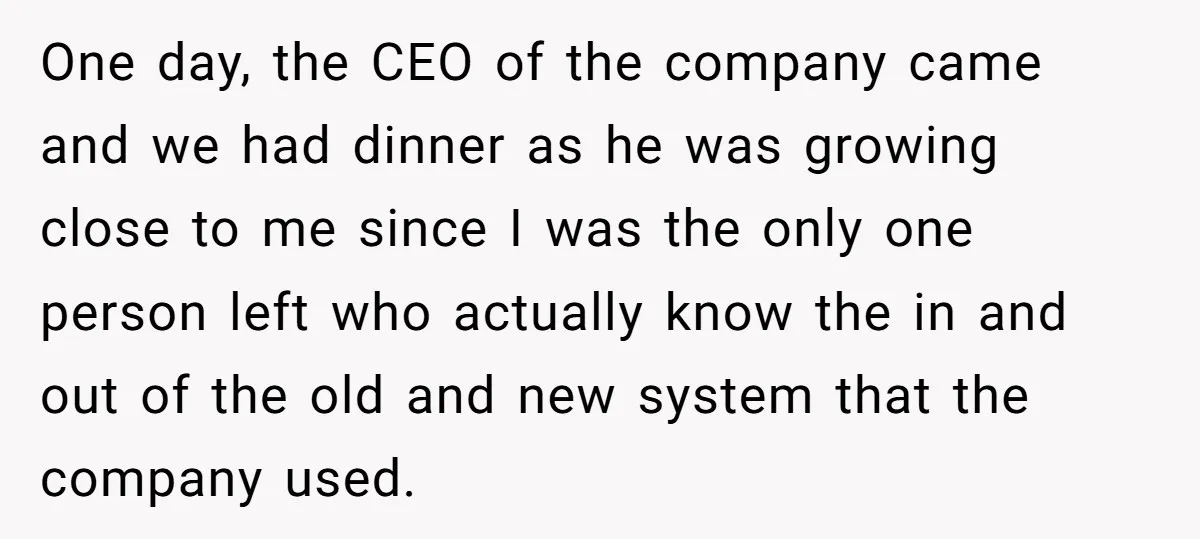 One day, the CEO of the company came and we had dinner as he was growing close to me since I was the only one person left who actually know...
