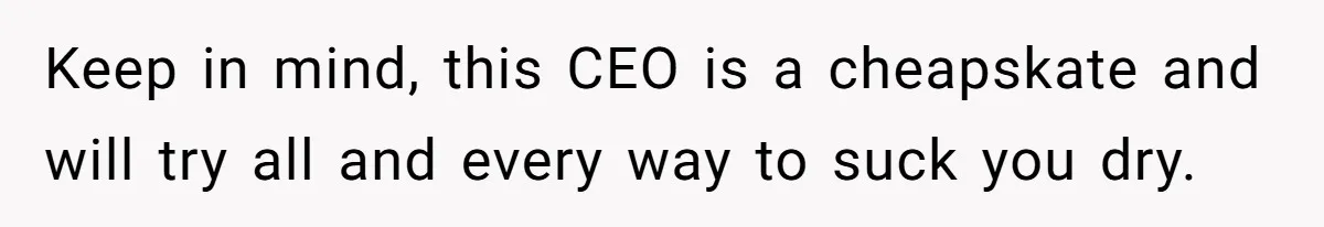 Keep in mind, this CEO is a cheapskate and will try all and every way to suck you dry.