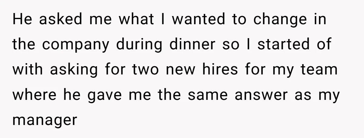 He asked me what I wanted to change in the company during dinner so I started of with asking for two new hires for my team where he gave me...
