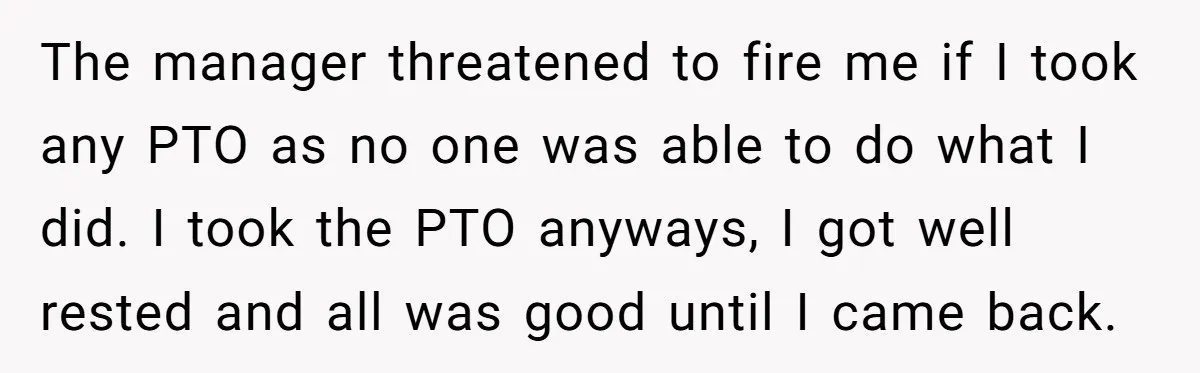 The manager threatened to fire me if I took any PTO as no one was able to do what I did. I took the PTO anyways, I got well rested...