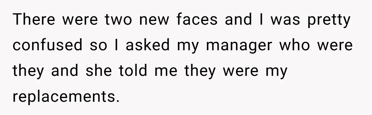 There were two new faces and I was pretty confused so I asked my manager who were they and she told me they were my replacements.