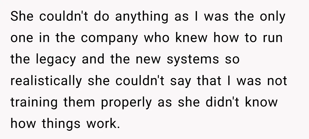 She couldn't do anything as I was the only one in the company who knew how to run the legacy and the new systems so realistically she couldn't say that...