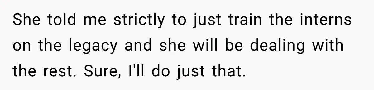 She told me strictly to just train the interns on the legacy and she will be dealing with the rest. Sure, I'll do just that.