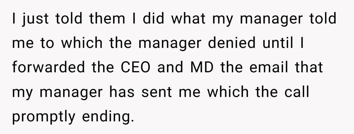 I just told them I did what my manager told me to which the manager denied until I forwarded the CEO and MD the email that my manager has sent...