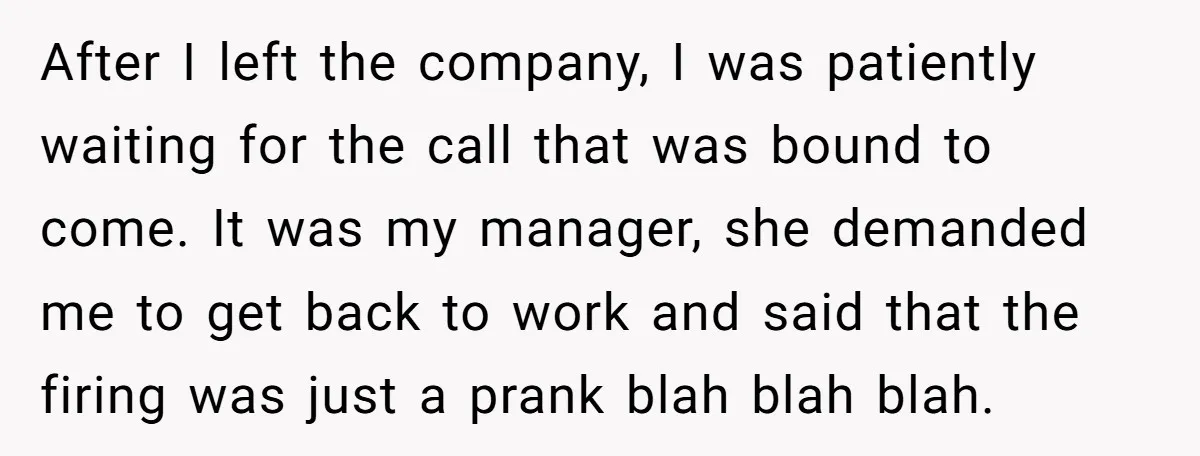 After I left the company, I was patiently waiting for the call that was bound to come. It was my manager, she demanded me to get back to work and...