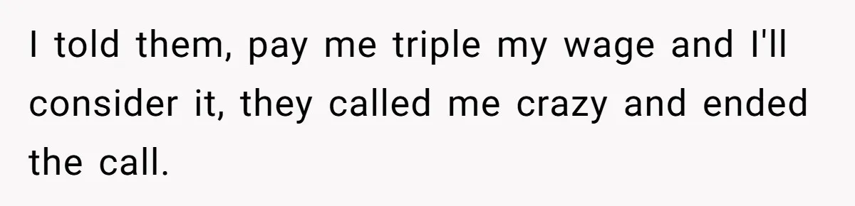 I told them, pay me triple my wage and I'll consider it, they called me crazy and ended the call.