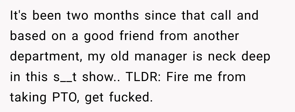 It's been two months since that call and based on a good friend from another department, my old manager is neck deep in this s__t show.. TLDR: Fire me from...