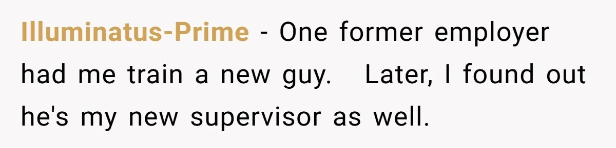 Illuminatus-Prime − One former employer had me train a new guy.   Later, I found out he's my new supervisor as well.