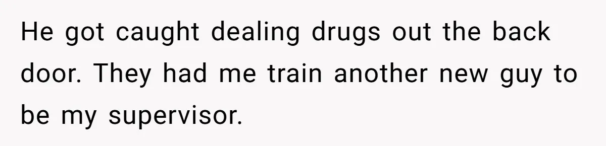 He got caught dealing drugs out the back door. They had me train another new guy to be my supervisor.