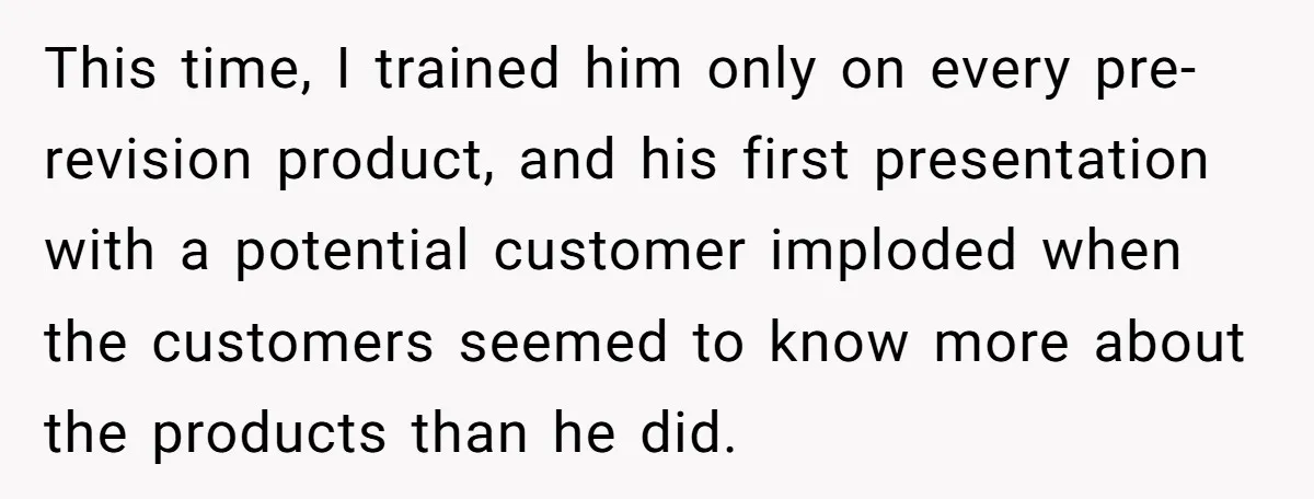 This time, I trained him only on every pre-revision product, and his first presentation with a potential customer imploded when the customers seemed to know more about the products than...