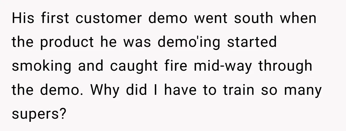 His first customer demo went south when the product he was demo'ing started smoking and caught fire mid-way through the demo. Why did I have to train so many supers?