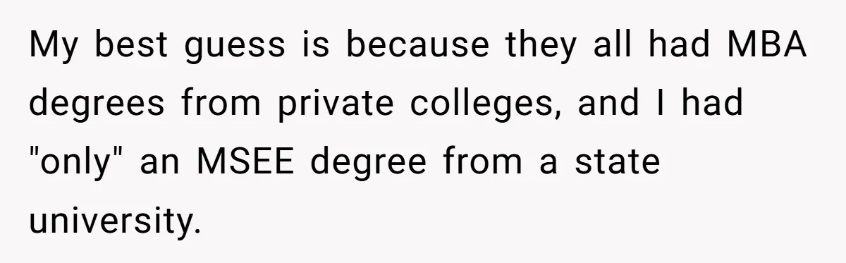 My best guess is because they all had MBA degrees from private colleges, and I had "only" an MSEE degree from a state university.