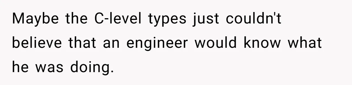 Maybe the C-level types just couldn't believe that an engineer would know what he was doing.