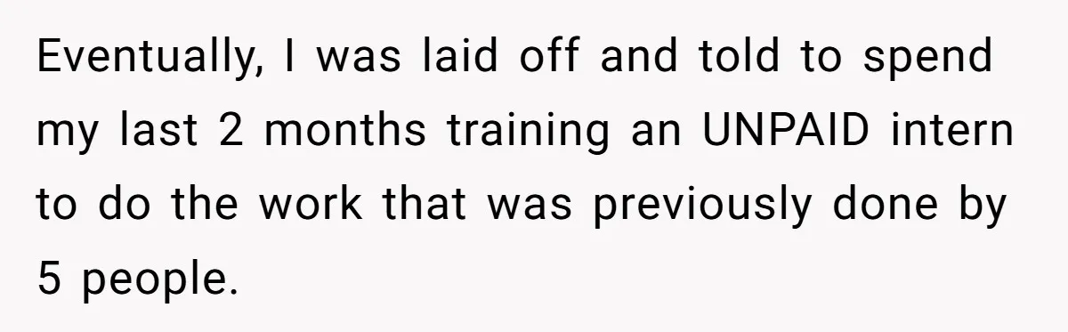 Eventually, I was laid off and told to spend my last 2 months training an UNPAID intern to do the work that was previously done by 5 people.