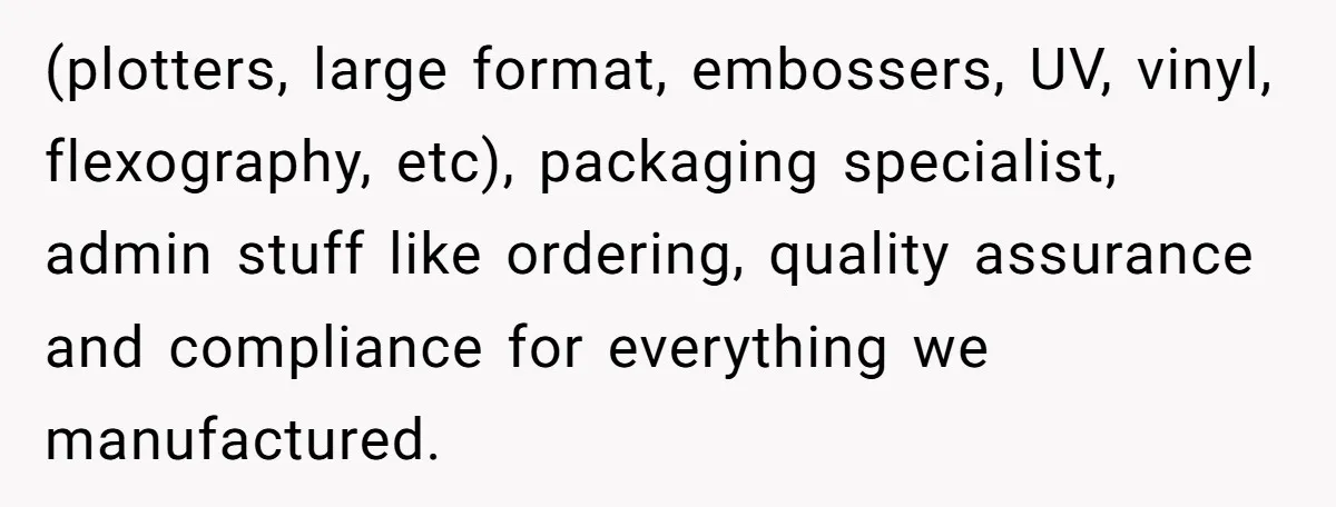 (plotters, large format, embossers, UV, vinyl, flexography, etc), packaging specialist, admin stuff like ordering, quality assurance and compliance for everything we manufactured.