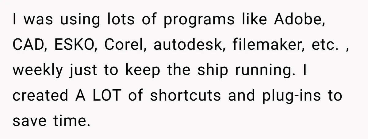 I was using lots of programs like Adobe, CAD, ESKO, Corel, autodesk, filemaker, etc. , weekly just to keep the ship running. I created A LOT of shortcuts and plug-ins...