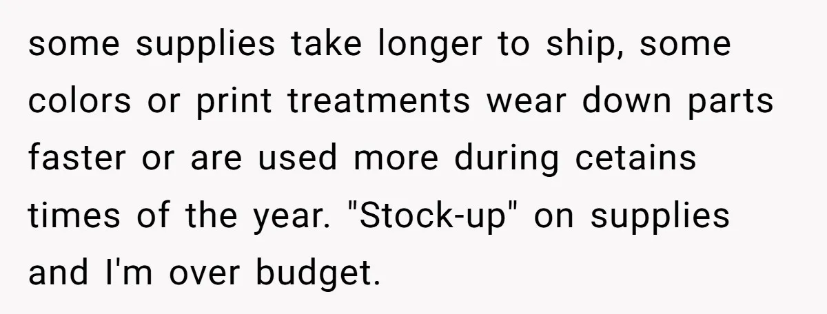 some supplies take longer to ship, some colors or print treatments wear down parts faster or are used more during cetains times of the year. "Stock-up" on supplies and I'm...