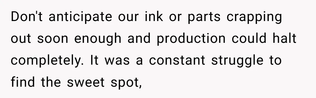Don't anticipate our ink or parts crapping out soon enough and production could halt completely. It was a constant struggle to find the sweet spot,