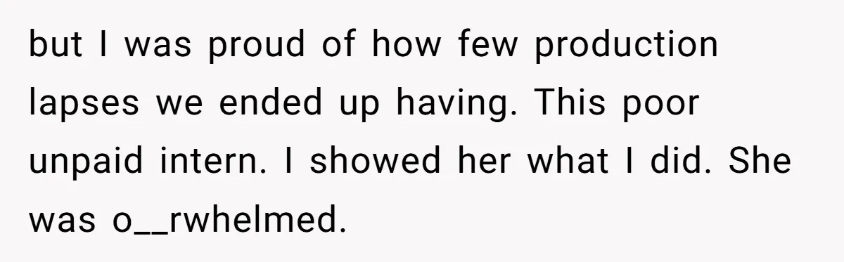but I was proud of how few production lapses we ended up having. This poor unpaid intern. I showed her what I did. She was o__rwhelmed.