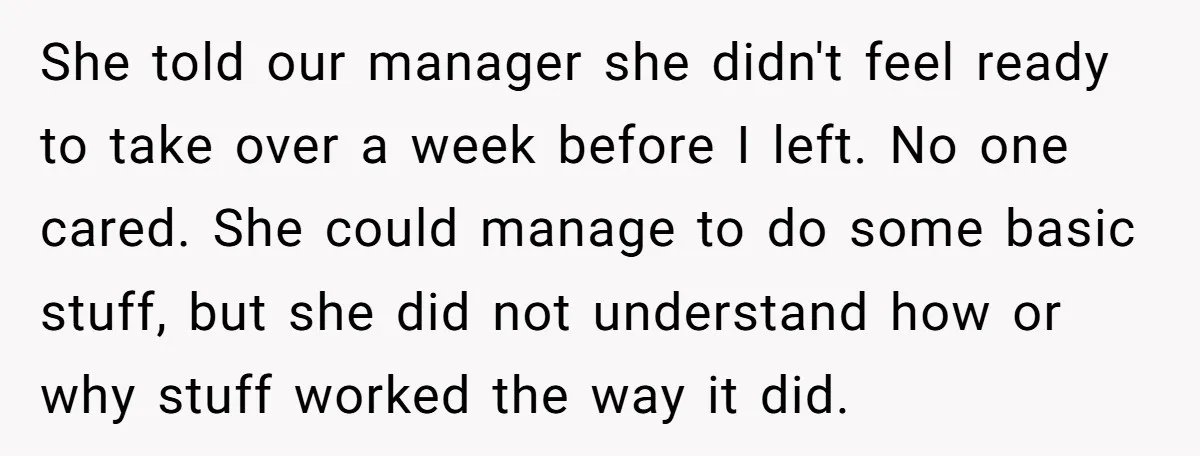 She told our manager she didn't feel ready to take over a week before I left. No one cared. She could manage to do some basic stuff, but she did...
