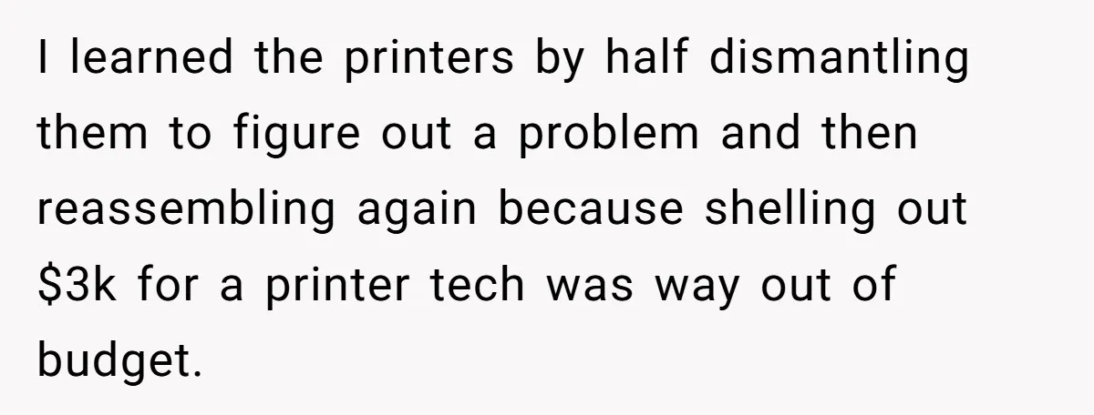 I learned the printers by half dismantling them to figure out a problem and then reassembling again because shelling out $3k for a printer tech was way out of budget.