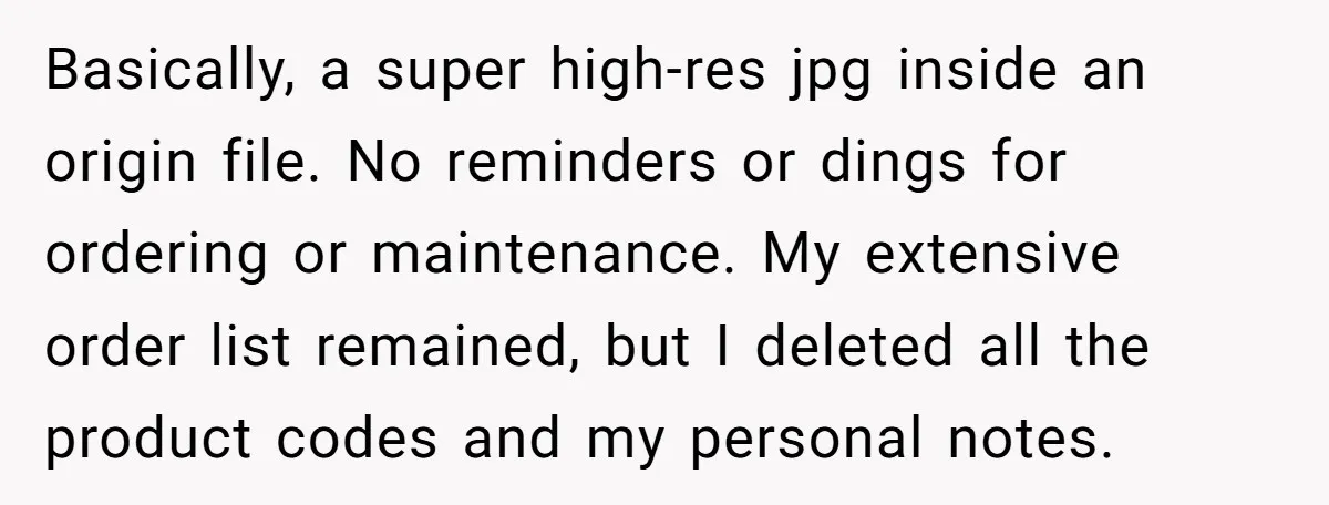 Basically, a super high-res jpg inside an origin file. No reminders or dings for ordering or maintenance. My extensive order list remained, but I deleted all the product codes and...