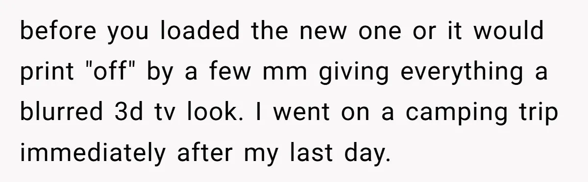 before you loaded the new one or it would print "off" by a few mm giving everything a blurred 3d tv look. I went on a camping trip immediately after...
