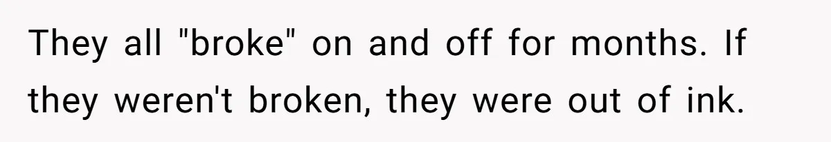They all "broke" on and off for months. If they weren't broken, they were out of ink.