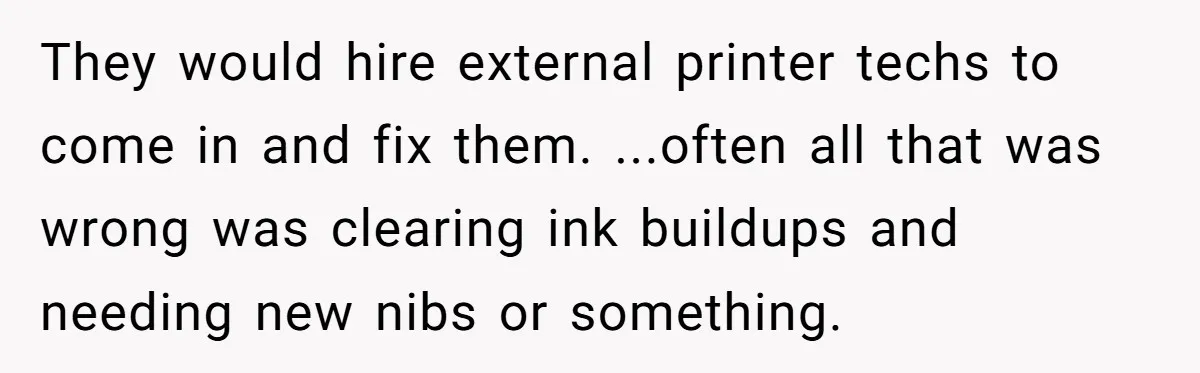 They would hire external printer techs to come in and fix them. ...often all that was wrong was clearing ink buildups and needing new nibs or something.