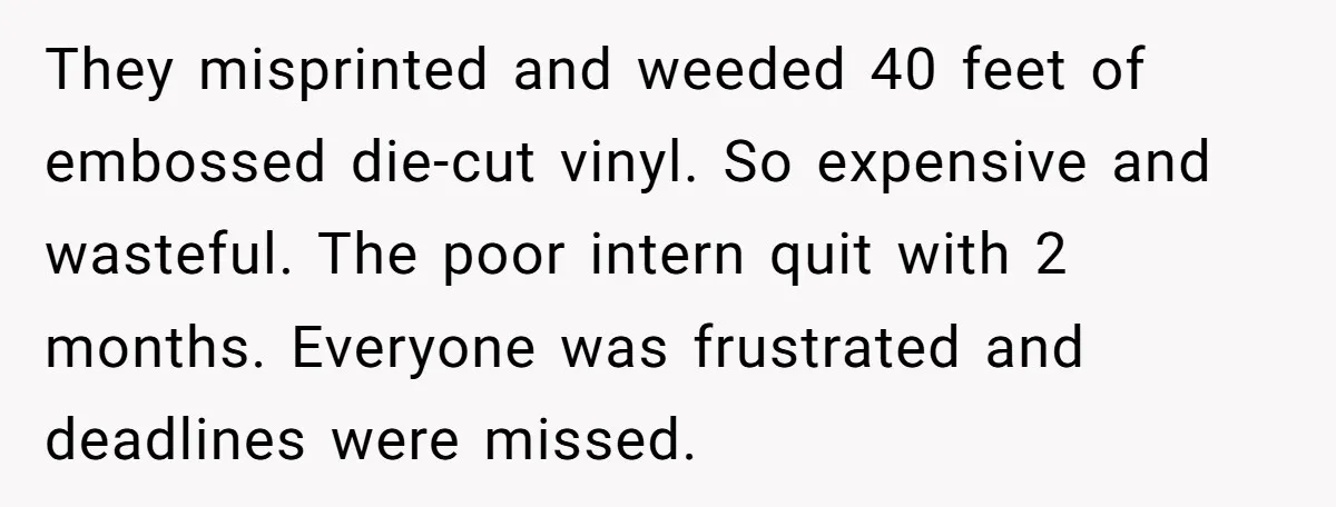 They misprinted and weeded 40 feet of embossed die-cut vinyl. So expensive and wasteful. The poor intern quit with 2 months. Everyone was frustrated and deadlines were missed.