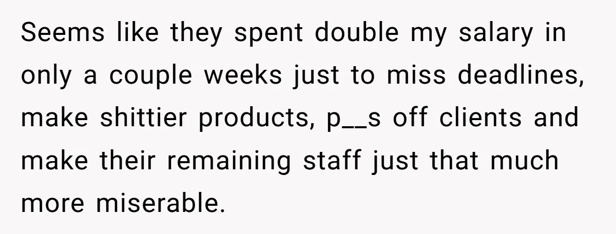 Seems like they spent double my salary in only a couple weeks just to miss deadlines, make shittier products, p__s off clients and make their remaining staff just that much...