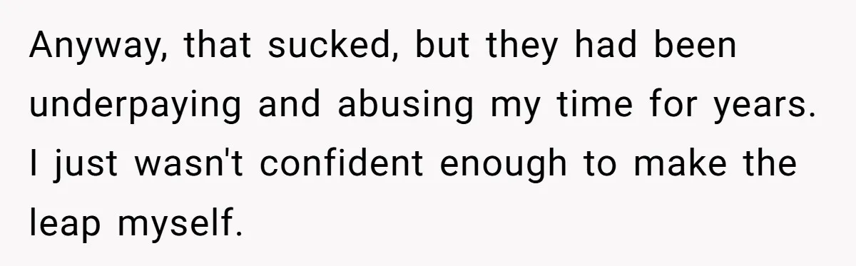 Anyway, that sucked, but they had been underpaying and abusing my time for years. I just wasn't confident enough to make the leap myself.