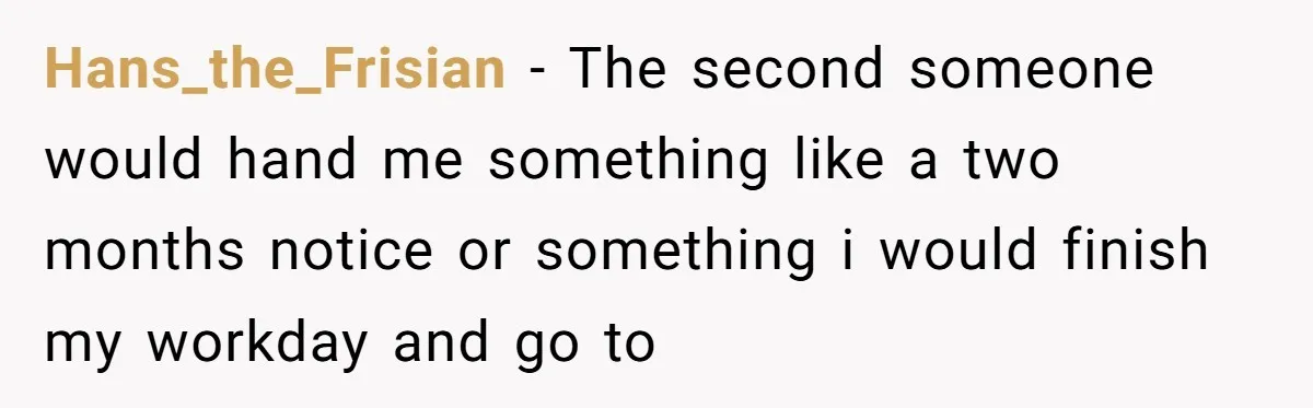 Hans_the_Frisian − The second someone would hand me something like a two months notice or something i would finish my workday and go to
