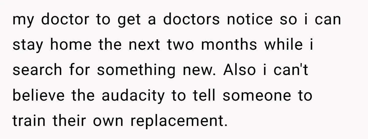 my doctor to get a doctors notice so i can stay home the next two months while i search for something new. Also i can't believe the audacity to tell...