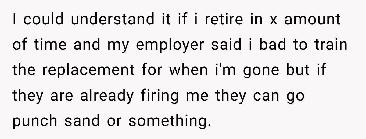 I could understand it if i retire in x amount of time and my employer said i bad to train the replacement for when i'm gone but if they are...