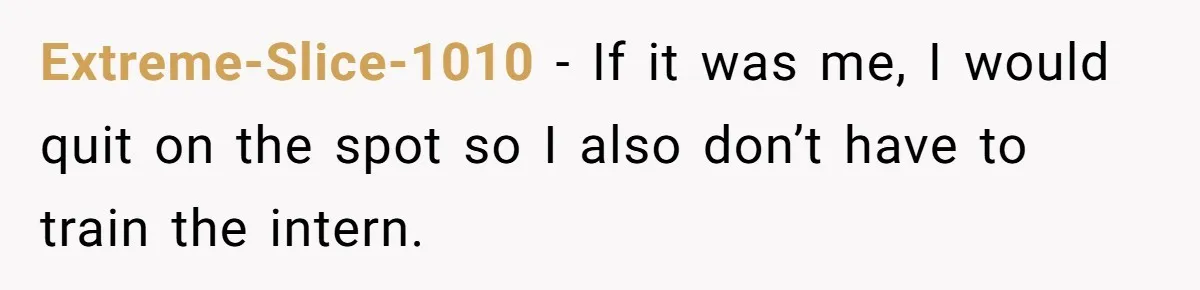 Extreme-Slice-1010 − If it was me, I would quit on the spot so I also don’t have to train the intern.