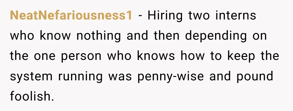 NeatNefariousness1 − Hiring two interns who know nothing and then depending on the one person who knows how to keep the system running was penny-wise and pound foolish.