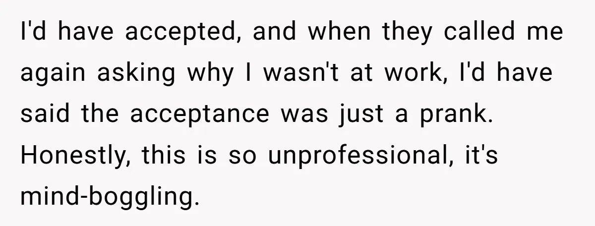 I'd have accepted, and when they called me again asking why I wasn't at work, I'd have said the acceptance was just a prank. Honestly, this is so unprofessional, it's...