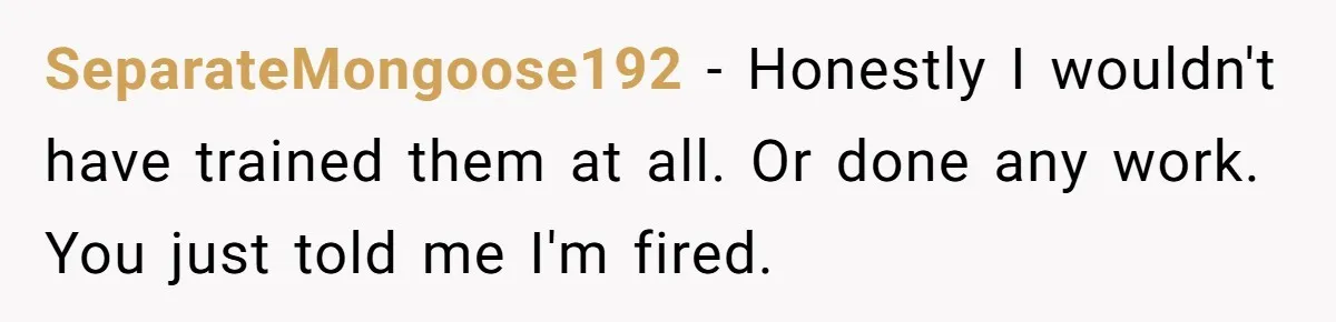 SeparateMongoose192 − Honestly I wouldn't have trained them at all. Or done any work. You just told me I'm fired.