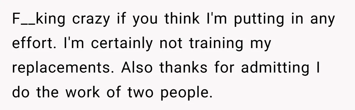 F__king crazy if you think I'm putting in any effort. I'm certainly not training my replacements. Also thanks for admitting I do the work of two people.