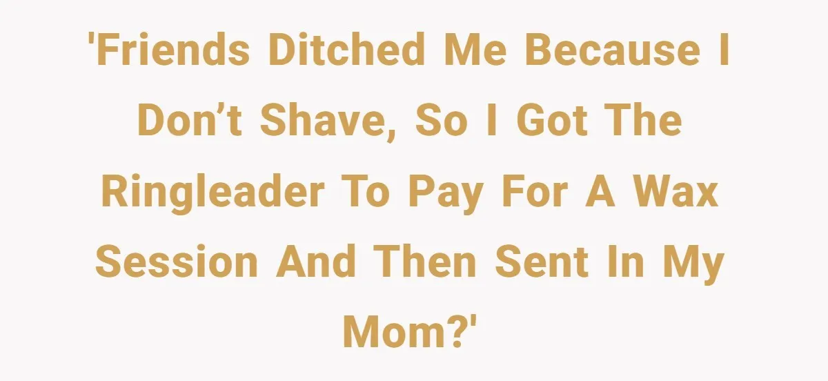 'Friends ditched me because I don’t shave, so I got the ringleader to pay for a wax session and then sent in my mom?'