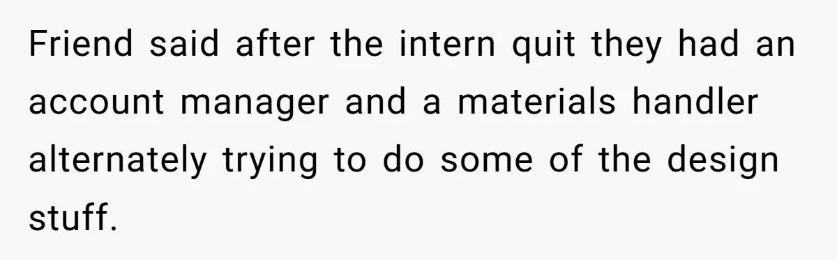 Friend said after the intern quit they had an account manager and a materials handler alternately trying to do some of the design stuff.