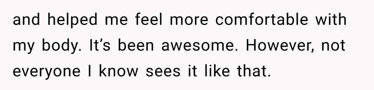 and helped me feel more comfortable with my body. It’s been awesome. However, not everyone I know sees it like that.