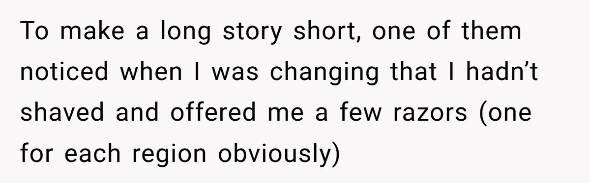 To make a long story short, one of them noticed when I was changing that I hadn’t shaved and offered me a few razors (one for each region obviously)