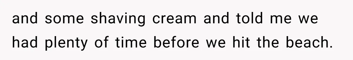 and some shaving cream and told me we had plenty of time before we hit the beach.