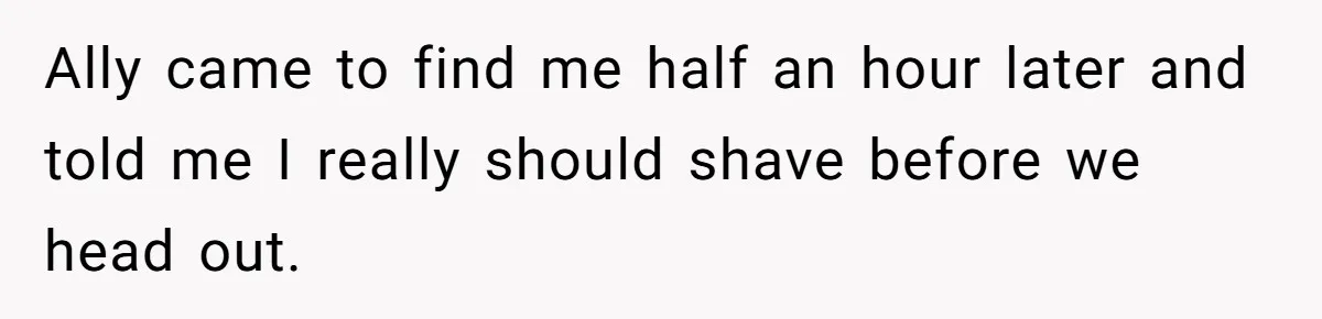 Ally came to find me half an hour later and told me I really should shave before we head out.