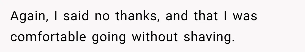 Again, I said no thanks, and that I was comfortable going without shaving.