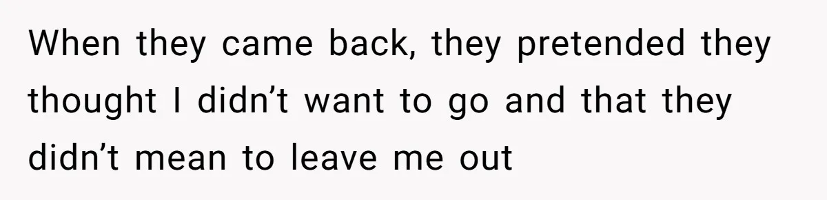 When they came back, they pretended they thought I didn’t want to go and that they didn’t mean to leave me out